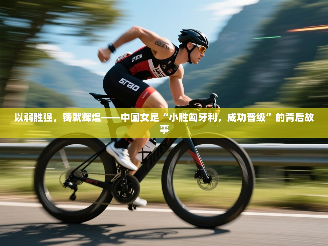 以弱胜强，铸就辉煌——中国女足“小胜匈牙利，成功晋级”的背后故事