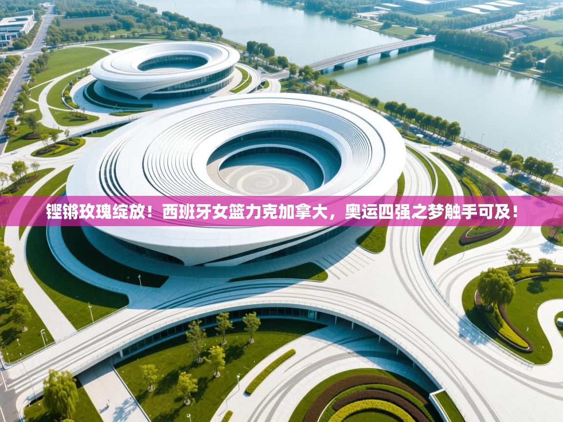 铿锵玫瑰绽放！西班牙女篮力克加拿大，奥运四强之梦触手可及！